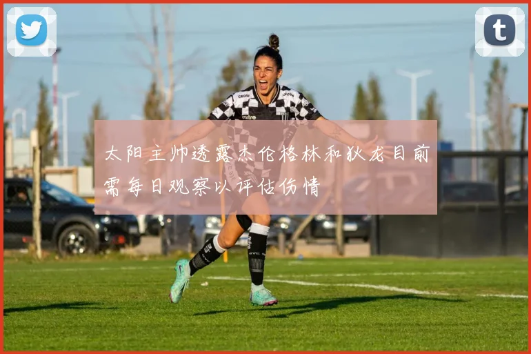 太阳主帅透露杰伦格林和狄龙目前需每日观察以评估伤情