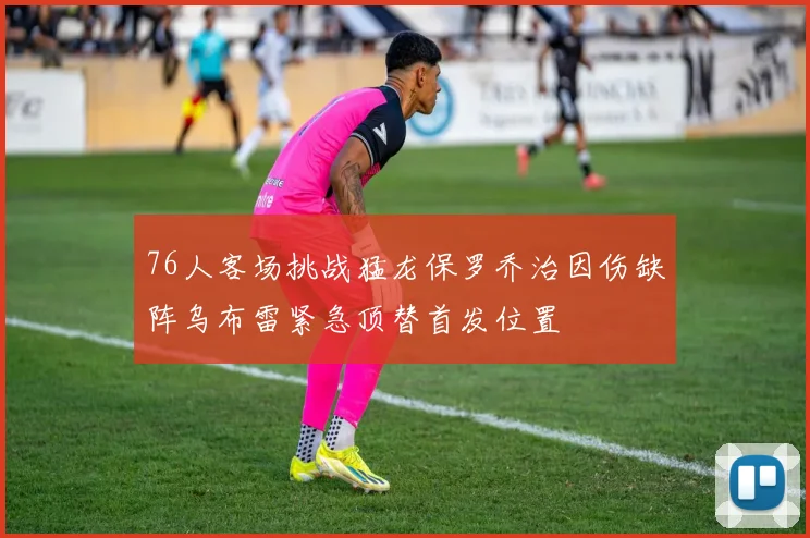 76人客场挑战猛龙保罗乔治因伤缺阵乌布雷紧急顶替首发位置