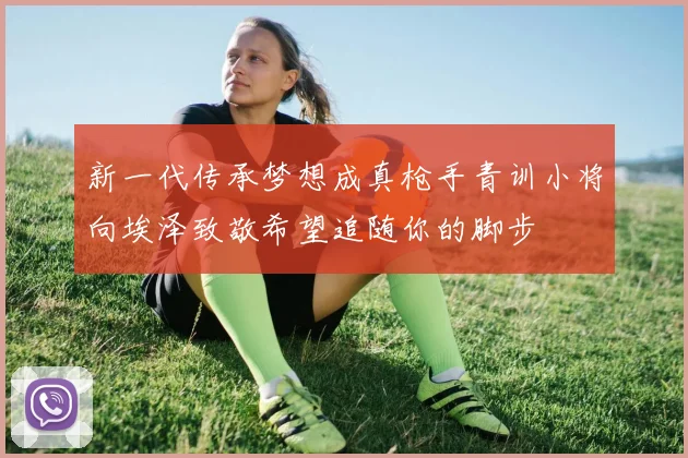 新一代传承梦想成真枪手青训小将向埃泽致敬希望追随你的脚步