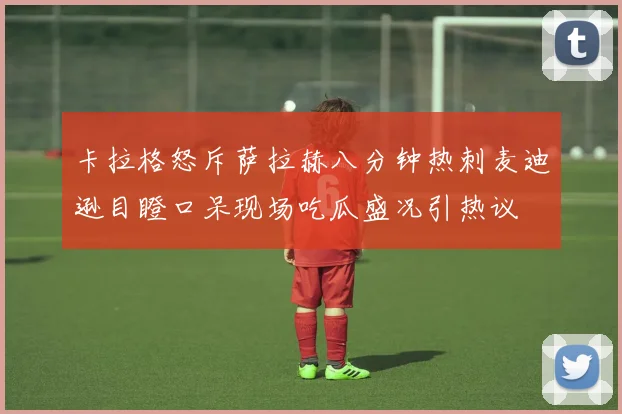 卡拉格怒斥萨拉赫八分钟热刺麦迪逊目瞪口呆现场吃瓜盛况引热议