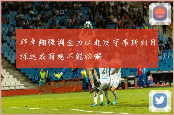 邓卓翔强调全力以赴防守韦斯利目标达成前绝不能松懈