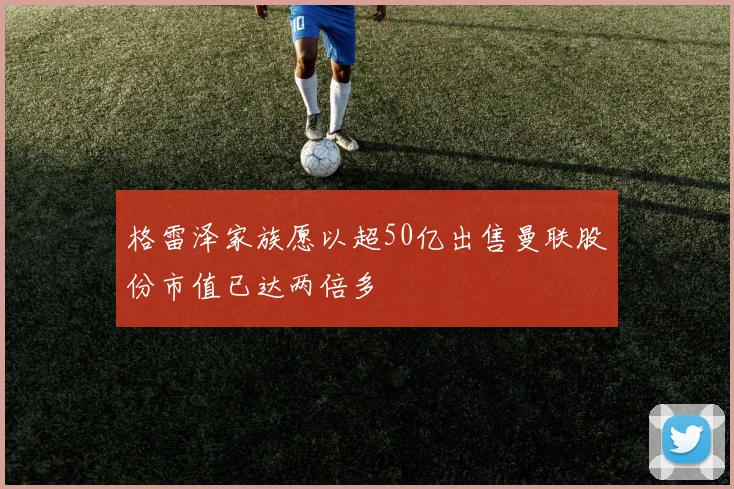 格雷泽家族愿以超50亿出售曼联股份市值已达两倍多