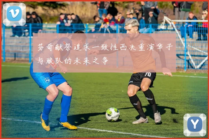 芬奇献祭追求一致性西决重演华子与狼队的未来之争