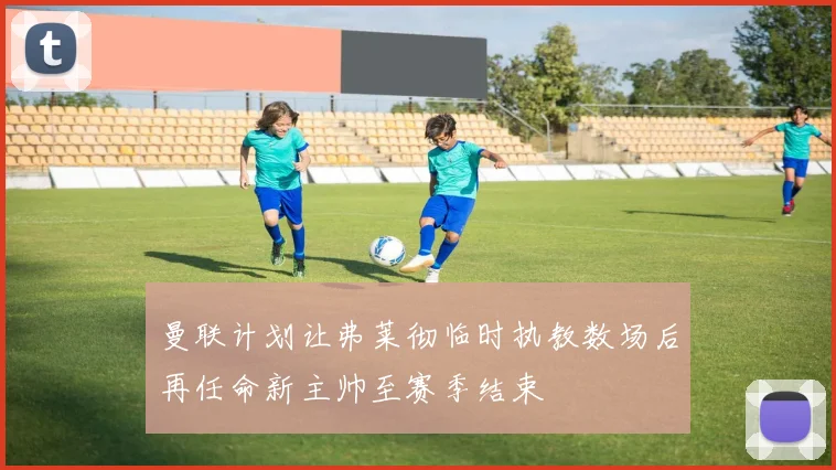 曼联计划让弗莱彻临时执教数场后再任命新主帅至赛季结束