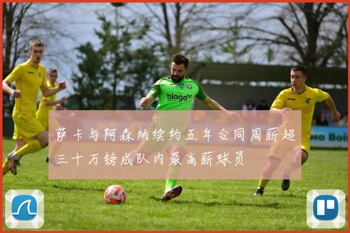 萨卡与阿森纳续约五年合同周薪超三十万镑成队内最高薪球员