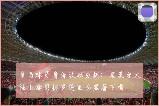 皇马球员身价波动分析：居莱尔大幅上涨贝林罗德里戈显著下滑