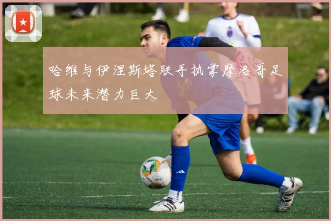 哈维与伊涅斯塔联手执掌摩洛哥足球未来潜力巨大