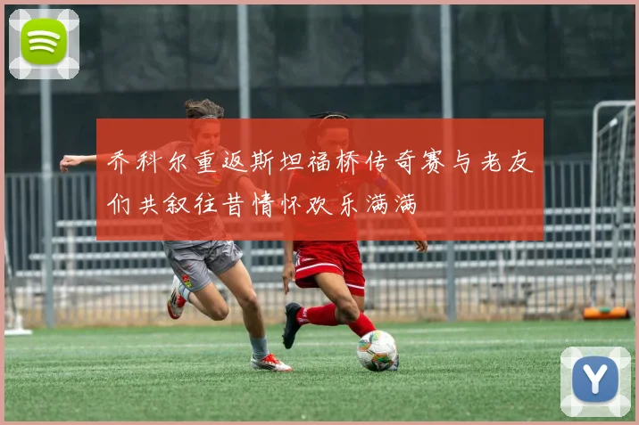 乔科尔重返斯坦福桥传奇赛与老友们共叙往昔情怀欢乐满满