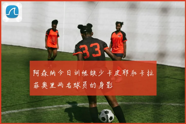 阿森纳今日训练缺少卡皮耶和卡拉菲奥里两名球员的身影