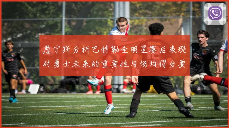 詹宁斯分析巴特勒全明星赛后表现对勇士未来的重要性与场均得分要求