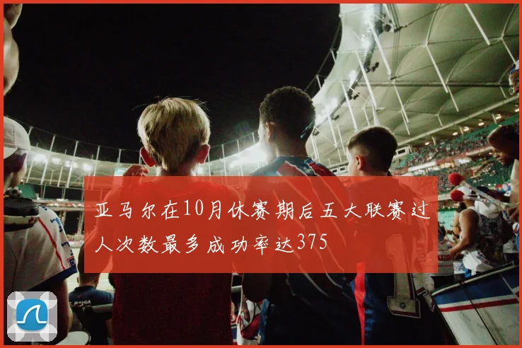 亚马尔在10月休赛期后五大联赛过人次数最多成功率达375