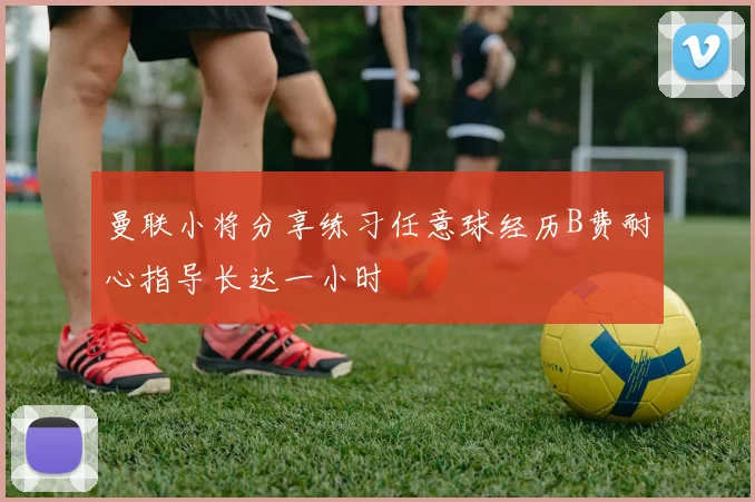 曼联小将分享练习任意球经历B费耐心指导长达一小时