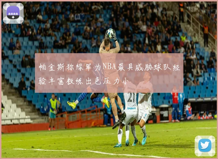 帕金斯称绿军为NBA最具威胁球队经验丰富教练出色压力小
